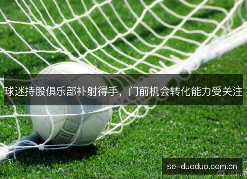球迷持股俱乐部补射得手,门前机会转化能力受关注 球迷持股俱乐部补射得手,门前机会转化能力受关注