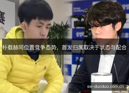朴载赫同位置竞争态势,首发归属取决于状态与配合 朴载赫同位置竞争态势,首发归属取决于状态与配合